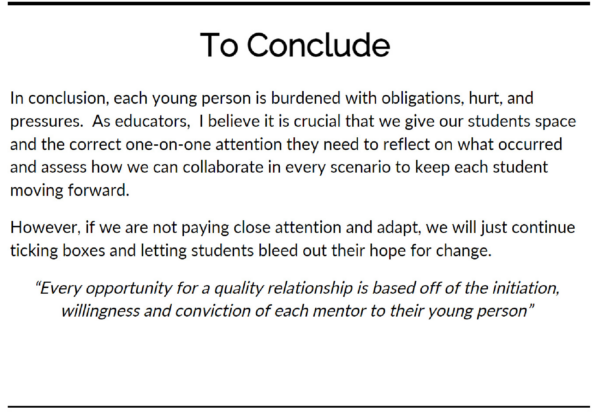 This slide reads - In conclusion, each young person is burdened with obligations, hurt, and pressures. As educators, I believe it is crucial that we give our students space and the correct one-on-one attention they need to reflect on what occurred and assess how we can collaborate in every scenario to keep each student moving forward.

However, if we are not paying close attention and adapt, we will just continue ticking boxes and letting students bleed out their hope for change.

"Every opportunity for a quality relationship is based off of the initiation, willingness and conviction of each mentor to their young person."